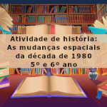 Atividade de história: As mudanças espaciais da década de 1980 –  5º ou 6º ano